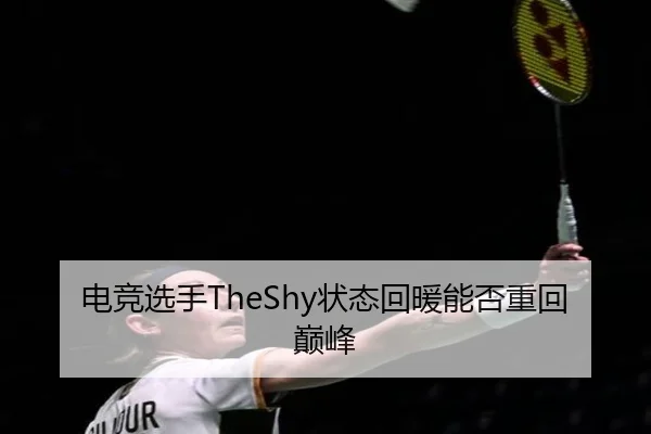 电竞选手TheShy状态回暖能否重回巅峰